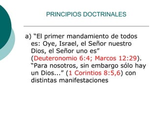 PRINCIPIOS DOCTRINALES
a) “El primer mandamiento de todos
es: Oye, Israel, el Señor nuestro
Dios, el Señor uno es”
(Deuteronomio 6:4; Marcos 12:29).
“Para nosotros, sin embargo sólo hay
un Dios...” (1 Corintios 8:5,6) con
distintas manifestaciones
 