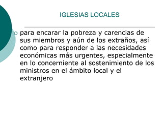 IGLESIAS LOCALES
 para encarar la pobreza y carencias de
sus miembros y aún de los extraños, así
como para responder a las necesidades
económicas más urgentes, especialmente
en lo concerniente al sostenimiento de los
ministros en el ámbito local y el
extranjero
 