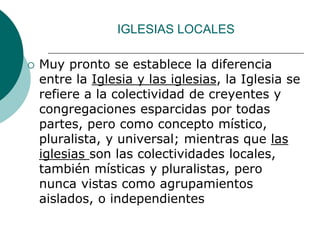 IGLESIAS LOCALES
 Muy pronto se establece la diferencia
entre la Iglesia y las iglesias, la Iglesia se
refiere a la colectividad de creyentes y
congregaciones esparcidas por todas
partes, pero como concepto místico,
pluralista, y universal; mientras que las
iglesias son las colectividades locales,
también místicas y pluralistas, pero
nunca vistas como agrupamientos
aislados, o independientes
 