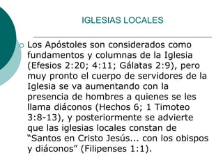 IGLESIAS LOCALES
 Los Apóstoles son considerados como
fundamentos y columnas de la Iglesia
(Efesios 2:20; 4:11; Gálatas 2:9), pero
muy pronto el cuerpo de servidores de la
Iglesia se va aumentando con la
presencia de hombres a quienes se les
llama diáconos (Hechos 6; 1 Timoteo
3:8-13), y posteriormente se advierte
que las iglesias locales constan de
“Santos en Cristo Jesús... con los obispos
y diáconos” (Filipenses 1:1).
 