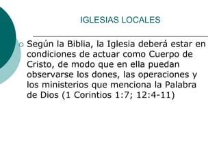 IGLESIAS LOCALES
 Según la Biblia, la Iglesia deberá estar en
condiciones de actuar como Cuerpo de
Cristo, de modo que en ella puedan
observarse los dones, las operaciones y
los ministerios que menciona la Palabra
de Dios (1 Corintios 1:7; 12:4-11)
 