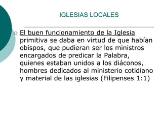 IGLESIAS LOCALES
 El buen funcionamiento de la Iglesia
primitiva se daba en virtud de que habían
obispos, que pudieran ser los ministros
encargados de predicar la Palabra,
quienes estaban unidos a los diáconos,
hombres dedicados al ministerio cotidiano
y material de las iglesias (Filipenses 1:1)
 