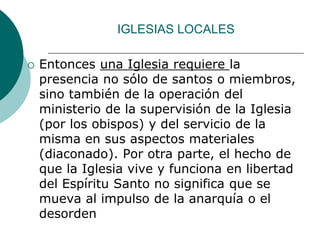 IGLESIAS LOCALES
 Entonces una Iglesia requiere la
presencia no sólo de santos o miembros,
sino también de la operación del
ministerio de la supervisión de la Iglesia
(por los obispos) y del servicio de la
misma en sus aspectos materiales
(diaconado). Por otra parte, el hecho de
que la Iglesia vive y funciona en libertad
del Espíritu Santo no significa que se
mueva al impulso de la anarquía o el
desorden
 