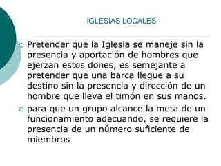 IGLESIAS LOCALES
 Pretender que la Iglesia se maneje sin la
presencia y aportación de hombres que
ejerzan estos dones, es semejante a
pretender que una barca llegue a su
destino sin la presencia y dirección de un
hombre que lleva el timón en sus manos.
 para que un grupo alcance la meta de un
funcionamiento adecuando, se requiere la
presencia de un número suficiente de
miembros
 