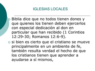IGLESIAS LOCALES
 Biblia dice que no todos tienen dones y
que quienes los tienen deben ejercerlos
con especial dedicación al don en
particular que han recibido (1 Corintios
12:29-30; Romanos 12:6-9).
 si bien es cierto que el cristiano se mueve
principalmente en un ambiente de fe,
también resulta verdad el hecho de que
los cristianos tienen que aprender a
ayudarse a sí mismos,
 