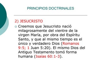 PRINCIPIOS DOCTRINALES
2) JESUCRISTO
 Creemos que Jesucristo nació
milagrosamente del vientre de la
virgen María, por obra del Espíritu
Santo, y que al mismo tiempo es el
único y verdadero Dios (Romanos
9:5; 1 Juan 5:20). El mismo Dios del
Antiguo Testamento tomó forma
humana (Isaías 60:1-3).
 