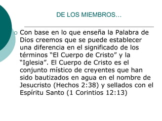 DE LOS MIEMBROS…
 Con base en lo que enseña la Palabra de
Dios creemos que se puede establecer
una diferencia en el significado de los
términos “El Cuerpo de Cristo” y la
“Iglesia”. El Cuerpo de Cristo es el
conjunto místico de creyentes que han
sido bautizados en agua en el nombre de
Jesucristo (Hechos 2:38) y sellados con el
Espíritu Santo (1 Corintios 12:13)
 