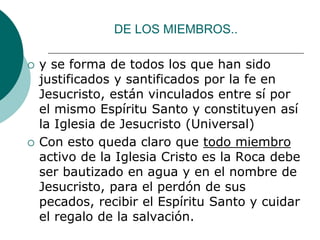 DE LOS MIEMBROS..
 y se forma de todos los que han sido
justificados y santificados por la fe en
Jesucristo, están vinculados entre sí por
el mismo Espíritu Santo y constituyen así
la Iglesia de Jesucristo (Universal)
 Con esto queda claro que todo miembro
activo de la Iglesia Cristo es la Roca debe
ser bautizado en agua y en el nombre de
Jesucristo, para el perdón de sus
pecados, recibir el Espíritu Santo y cuidar
el regalo de la salvación.
 