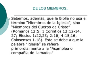 DE LOS MIEMBROS..
 Sabemos, además, que la Biblia no usa el
término “Miembros de la Iglesia”, sino
“Miembros del Cuerpo de Cristo”
(Romanos 12:5; 1 Corintios 12:12-14,
27; Efesios 1:22,23; 2:16; 4:15,16;
Colosenses 1.18). Esto se debe a que la
palabra “iglesia” se refiere
primordialmente a la “Asamblea o
compañía de llamados”
 