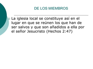 DE LOS MIEMBROS
 La iglesia local se constituye así en el
lugar en que se reúnen los que han de
ser salvos y que son añadidos a ella por
el señor Jesucristo (Hechos 2:47)
 