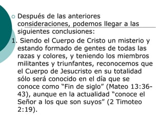  Después de las anteriores
consideraciones, podemos llegar a las
siguientes conclusiones:
1. Siendo el Cuerpo de Cristo un misterio y
estando formado de gentes de todas las
razas y colores, y teniendo los miembros
militantes y triunfantes, reconocemos que
el Cuerpo de Jesucristo en su totalidad
sólo será conocido en el día que se
conoce como “Fin de siglo” (Mateo 13:36-
43), aunque en la actualidad “conoce el
Señor a los que son suyos” (2 Timoteo
2:19).
 