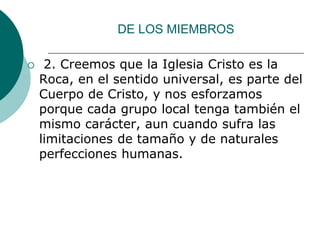 DE LOS MIEMBROS
 2. Creemos que la Iglesia Cristo es la
Roca, en el sentido universal, es parte del
Cuerpo de Cristo, y nos esforzamos
porque cada grupo local tenga también el
mismo carácter, aun cuando sufra las
limitaciones de tamaño y de naturales
perfecciones humanas.
 