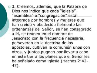  3. Creemos, además, que la Palabra de
Dios nos indica que cada “iglesia”
“asamblea” o “congregación” está
integrada por hombres y mujeres que
han creído y obedecido fielmente las
ordenanzas del Señor, se han consagrado
a él, se reúnen en el nombre de
Jesucristo con la frecuencia necesaria,
perseveran en la doctrina de los
apóstoles, cultivan la comunión unos con
otros, y juntos pugnan por llevar a cabo
en esta tierra los planes que el Señor les
ha señalado como iglesia (Hechos 2:42-
47).
 