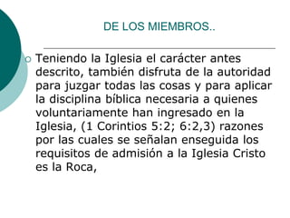 DE LOS MIEMBROS..
 Teniendo la Iglesia el carácter antes
descrito, también disfruta de la autoridad
para juzgar todas las cosas y para aplicar
la disciplina bíblica necesaria a quienes
voluntariamente han ingresado en la
Iglesia, (1 Corintios 5:2; 6:2,3) razones
por las cuales se señalan enseguida los
requisitos de admisión a la Iglesia Cristo
es la Roca,
 