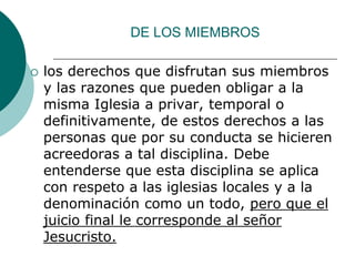 DE LOS MIEMBROS
 los derechos que disfrutan sus miembros
y las razones que pueden obligar a la
misma Iglesia a privar, temporal o
definitivamente, de estos derechos a las
personas que por su conducta se hicieren
acreedoras a tal disciplina. Debe
entenderse que esta disciplina se aplica
con respeto a las iglesias locales y a la
denominación como un todo, pero que el
juicio final le corresponde al señor
Jesucristo.
 