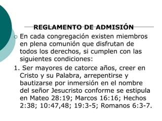 REGLAMENTO DE ADMISIÓN
 En cada congregación existen miembros
en plena comunión que disfrutan de
todos los derechos, si cumplen con las
siguientes condiciones:
1. Ser mayores de catorce años, creer en
Cristo y su Palabra, arrepentirse y
bautizarse por inmersión en el nombre
del señor Jesucristo conforme se estipula
en Mateo 28:19; Marcos 16:16; Hechos
2:38; 10:47,48; 19:3-5; Romanos 6:3-7.
 