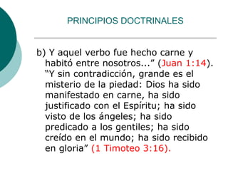 PRINCIPIOS DOCTRINALES
b) Y aquel verbo fue hecho carne y
habitó entre nosotros...” (Juan 1:14).
“Y sin contradicción, grande es el
misterio de la piedad: Dios ha sido
manifestado en carne, ha sido
justificado con el Espíritu; ha sido
visto de los ángeles; ha sido
predicado a los gentiles; ha sido
creído en el mundo; ha sido recibido
en gloria” (1 Timoteo 3:16).
 