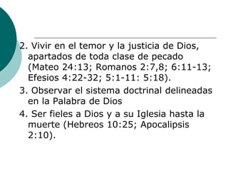 2. Vivir en el temor y la justicia de Dios,
apartados de toda clase de pecado
(Mateo 24:13; Romanos 2:7,8; 6:11-13;
Efesios 4:22-32; 5:1-11: 5:18).
3. Observar el sistema doctrinal delineadas
en la Palabra de Dios
4. Ser fieles a Dios y a su Iglesia hasta la
muerte (Hebreos 10:25; Apocalipsis
2:10).
 