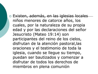  Existen, además, en las iglesias locales
niños menores de catorce años, los
cuales, por la naturaleza de su propia
edad y por las declaraciones del señor
Jesucristo (Mateo 19:14) son
participantes del reino de los cielos,
disfrutan de la atención pastoral,las
oraciones y el testimonio de toda la
iglesia, cuando se llegue su tiempo,
puedan ser bautizados y comenzar a
disfrutar de todos los derechos de
miembros en plena comunión
 