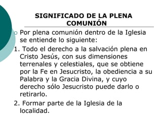 SIGNIFICADO DE LA PLENA
COMUNIÓN
 Por plena comunión dentro de la Iglesia
se entiende lo siguiente:
1. Todo el derecho a la salvación plena en
Cristo Jesús, con sus dimensiones
terrenales y celestiales, que se obtiene
por la Fe en Jesucristo, la obediencia a su
Palabra y la Gracia Divina, y cuyo
derecho sólo Jesucristo puede darlo o
retirarlo.
2. Formar parte de la Iglesia de la
localidad.
 