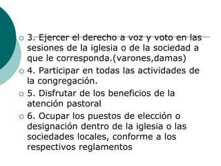  3. Ejercer el derecho a voz y voto en las
sesiones de la iglesia o de la sociedad a
que le corresponda.(varones,damas)
 4. Participar en todas las actividades de
la congregación.
 5. Disfrutar de los beneficios de la
atención pastoral
 6. Ocupar los puestos de elección o
designación dentro de la iglesia o las
sociedades locales, conforme a los
respectivos reglamentos
 