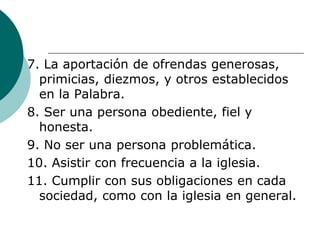 7. La aportación de ofrendas generosas,
primicias, diezmos, y otros establecidos
en la Palabra.
8. Ser una persona obediente, fiel y
honesta.
9. No ser una persona problemática.
10. Asistir con frecuencia a la iglesia.
11. Cumplir con sus obligaciones en cada
sociedad, como con la iglesia en general.
 