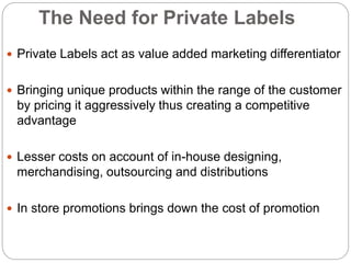 The Need for Private Labels
 Private Labels act as value added marketing differentiator
 Bringing unique products within the range of the customer
by pricing it aggressively thus creating a competitive
advantage
 Lesser costs on account of in-house designing,
merchandising, outsourcing and distributions
 In store promotions brings down the cost of promotion
 