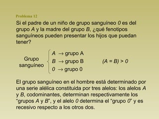 Problema 12
Si el padre de un niño de grupo sanguíneo 0 es del
grupo A y la madre del grupo B, ¿qué fenotipos
sanguíneos pueden presentar los hijos que puedan
tener?

                A → grupo A
   Grupo        B → grupo B            (A = B) > 0
 sanguíneo
                0 → grupo 0

El grupo sanguíneo en el hombre está determinado por
una serie alélica constituida por tres alelos: los alelos A
y B, codominantes, determinan respectivamente los
“grupos A y B”, y el alelo 0 determina el “grupo 0” y es
recesivo respecto a los otros dos.
 