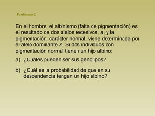 Problema 2 
En el hombre, el albinismo (falta de pigmentación) es 
el resultado de dos alelos recesivos, a, y la 
pigmentación, carácter normal, viene determinada por 
el alelo dominante A. Si dos individuos con 
pigmentación normal tienen un hijo albino: 
a) ¿Cuáles pueden ser sus genotipos? 
b) ¿Cuál es la probabilidad de que en su 
descendencia tengan un hijo albino? 
 