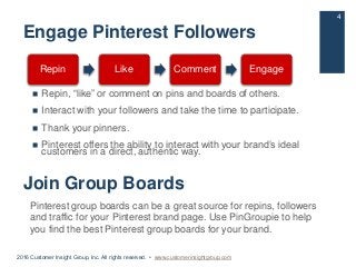 Engage Pinterest Followers
 Repin, “like” or comment on pins and boards of others.
 Interact with your followers and tak...