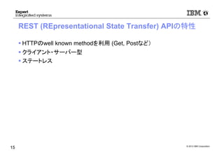 © 2012 IBM Corporation
REST (REpresentational State Transfer) APIの特性
HTTPのwell known methodを利用 (Get, Postなど）
クライアント・サーバー型
ステートレス
15
 