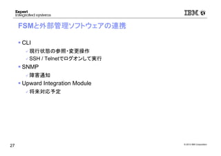 © 2012 IBM Corporation
FSMと外部管理ソフトウェアの連携
CLI
現行状態の参照・変更操作
SSH / Telnetでログオンして実行
SNMP
障害通知
Upward Integration Module
将来対応予定
27
 