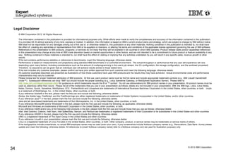 © 2012 IBM Corporation
34
Legal Disclaimer
© IBM Corporation 2012. All Rights Reserved.
The information contained in this publication is provided for informational purposes only. While efforts were made to verify the completeness and accuracy of the information contained in this publication,
it is provided AS IS without warranty of any kind, express or implied. In addition, this information is based on IBM’s current product plans and strategy, which are subject to change by IBM without notice.
IBM shall not be responsible for any damages arising out of the use of, or otherwise related to, this publication or any other materials. Nothing contained in this publication is intended to, nor shall have
the effect of, creating any warranties or representations from IBM or its suppliers or licensors, or altering the terms and conditions of the applicable license agreement governing the use of IBM software.
References in this presentation to IBM products, programs, or services do not imply that they will be available in all countries in which IBM operates. Product release dates and/or capabilities referenced
in this presentation may change at any time at IBM’s sole discretion based on market opportunities or other factors, and are not intended to be a commitment to future product or feature availability in any
way. Nothing contained in these materials is intended to, nor shall have the effect of, stating or implying that any activities undertaken by you will result in any specific sales, revenue growth or other
results.
If the text contains performance statistics or references to benchmarks, insert the following language; otherwise delete:
Performance is based on measurements and projections using standard IBM benchmarks in a controlled environment. The actual throughput or performance that any user will experience will vary
depending upon many factors, including considerations such as the amount of multiprogramming in the user's job stream, the I/O configuration, the storage configuration, and the workload processed.
Therefore, no assurance can be given that an individual user will achieve results similar to those stated here.
If the text includes any customer examples, please confirm we have prior written approval from such customer and insert the following language; otherwise delete:
All customer examples described are presented as illustrations of how those customers have used IBM products and the results they may have achieved. Actual environmental costs and performance
characteristics may vary by customer.
Please review text for proper trademark attribution of IBM products. At first use, each product name must be the full name and include appropriate trademark symbols (e.g., IBM Lotus® Sametime®
Unyte™). Subsequent references can drop “IBM” but should include the proper branding (e.g., Lotus Sametime Gateway, or WebSphere Application Server). Please refer to
http://www.ibm.com/legal/copytrade.shtml for guidance on which trademarks require the ® or ™ symbol. Do not use abbreviations for IBM product names in your presentation. All product names must be
used as adjectives rather than nouns. Please list all of the trademarks that you use in your presentation as follows; delete any not included in your presentation. IBM, the IBM logo, Lotus, Lotus Notes,
Notes, Domino, Quickr, Sametime, WebSphere, UC2, PartnerWorld and Lotusphere are trademarks of International Business Machines Corporation in the United States, other countries, or both. Unyte
is a trademark of WebDialogs, Inc., in the United States, other countries, or both.
If you reference Adobe® in the text, please mark the first use and include the following; otherwise delete:
Adobe, the Adobe logo, PostScript, and the PostScript logo are either registered trademarks or trademarks of Adobe Systems Incorporated in the United States, and/or other countries.
If you reference Java™ in the text, please mark the first use and include the following; otherwise delete:
Java and all Java-based trademarks are trademarks of Sun Microsystems, Inc. in the United States, other countries, or both.
If you reference Microsoft® and/or Windows® in the text, please mark the first use and include the following, as applicable; otherwise delete:
Microsoft and Windows are trademarks of Microsoft Corporation in the United States, other countries, or both.
If you reference Intel® and/or any of the following Intel products in the text, please mark the first use and include those that you use as follows; otherwise delete:
Intel, Intel Centrino, Celeron, Intel Xeon, Intel SpeedStep, Itanium, and Pentium are trademarks or registered trademarks of Intel Corporation or its subsidiaries in the United States and other countries.
If you reference UNIX® in the text, please mark the first use and include the following; otherwise delete:
UNIX is a registered trademark of The Open Group in the United States and other countries.
If you reference Linux® in your presentation, please mark the first use and include the following; otherwise delete:
Linux is a registered trademark of Linus Torvalds in the United States, other countries, or both. Other company, product, or service names may be trademarks or service marks of others.
If the text/graphics include screenshots, no actual IBM employee names may be used (even your own), if your screenshots include fictitious company names (e.g., Renovations, Zeta Bank, Acme) please
update and insert the following; otherwise delete: All references to [insert fictitious company name] refer to a fictitious company and are used for illustration purposes only.
 