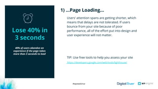 #wpewebinar
40% of users abandon an
experience if the page takes
more than 3 seconds to load
Users’ attention spans are getting shorter, which
means that delays are not tolerated. If users
bounce from your site because of poor
performance, all of the effort put into design and
user experience will not matter.
TIP: Use free tools to help you assess your site
1) …Page Loading…
Lose 40% in
3 seconds
https://developers.google.com/web/tools/lighthouse/
 