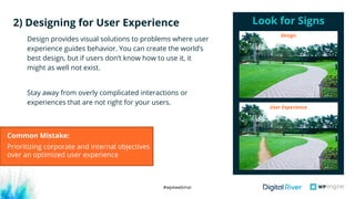 #wpewebinar
Design provides visual solutions to problems where user
experience guides behavior. You can create the world’s
best design, but if users don’t know how to use it, it
might as well not exist.
Stay away from overly complicated interactions or
experiences that are not right for your users.
Look for Signs2) Designing for User Experience
User Experience
Design
Common Mistake:
Prioritizing corporate and internal objectives
over an optimized user experience
 