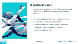 #wpewebinar
Users come to your site to gather information and your
content has to work hard to enable users to make a
decision. 
Here are things to consider when creating content:
• Compelling content provides context 
• Written and Visual content are both important
• Pay attention to Quality over Quantity
• Don’t forget about SEO
3) Content is Queen
 