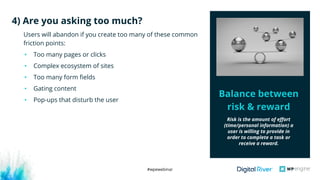 #wpewebinar
Users will abandon if you create too many of these common
friction points:
• Too many pages or clicks
• Complex ecosystem of sites
• Too many form fields
• Gating content
• Pop-ups that disturb the user
4) Are you asking too much?
Balance between
risk & reward
Risk is the amount of effort
(time/personal information) a
user is willing to provide in
order to complete a task or
receive a reward.
 