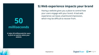 #wpewebinar
Having a website gives you a place to control how
your users engage with your brand. A bad web
experience can leave a bad brand impression,
which may be difficult to recover from.
5) Web experience impacts your brand
It takes 50 milliseconds for users
to form an opinion about your
website. 
50
milliseconds
 