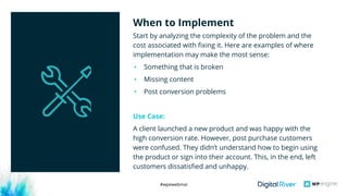 #wpewebinar
Start by analyzing the complexity of the problem and the
cost associated with fixing it. Here are examples of where
implementation may make the most sense:
• Something that is broken
• Missing content
• Post conversion problems
Use Case:
A client launched a new product and was happy with the
high conversion rate. However, post purchase customers
were confused. They didn’t understand how to begin using
the product or sign into their account. This, in the end, left
customers dissatisfied and unhappy. 
When to Implement
 
