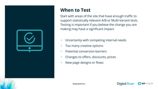 #wpewebinar
Start with areas of the site that have enough traffic to
support statistically relevant A/B or Multi-Variant tests.
Testing is important if you believe the change you are
making may have a significant impact.
• Uncertainty with competing internal needs
• Too many creative options
• Potential conversion barriers
• Changes to offers, discounts, prices 
• New page designs or flows
When to Test
 