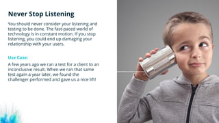#wpewebinar
You should never consider your listening and
testing to be done. The fast-paced world of
technology is in constant motion. If you stop
listening, you could end up damaging your
relationship with your users.
Use Case: 
A few years ago we ran a test for a client to an
inconclusive result. When we ran that same
test again a year later, we found the
challenger performed and gave us a nice lift! 
Never Stop Listening
 