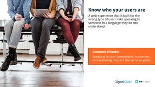 #wpewebinar
Know who your users are
A web experience that is built for the
wrong type of user is like speaking to
someone in a language they do not
understand.
Common Mistake:
Speaking to your competitors’ customers
and assuming they are the same as yours. 
 