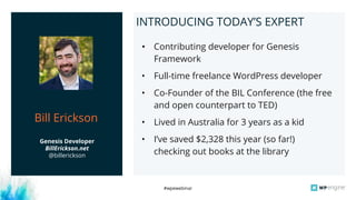 #wpewebinar
Tom ShapiroINTRODUCING TODAY’S EXPERT
• Contributing developer for Genesis
Framework
• Full-time freelance WordPress developer
• Co-Founder of the BIL Conference (the free
and open counterpart to TED)
• Lived in Australia for 3 years as a kid
• I’ve saved $2,328 this year (so far!)
checking out books at the library
Genesis Developer
BillErickson.net
@billerickson
Bill Erickson
 