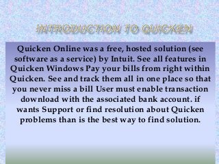 Quicken Online was a free, hosted solution (see
software as a service) by Intuit. See all features in
Quicken Windows Pay your bills from right within
Quicken. See and track them all in one place so that
you never miss a bill User must enable transaction
download with the associated bank account. if
wants Support or find resolution about Quicken
problems than is the best way to find solution.
 