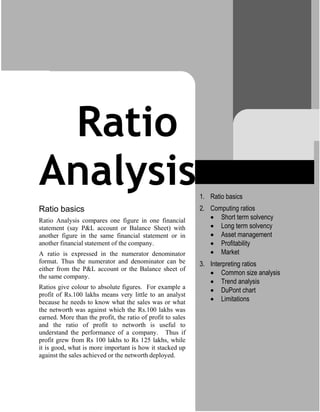 Ratio
Analysis
Ratio basics
Ratio Analysis compares one figure in one financial
statement (say P&L account or Balance Sheet) with
another figure in the same financial statement or in
another financial statement of the company.
A ratio is expressed in the numerator denominator
format. Thus the numerator and denominator can be
either from the P&L account or the Balance sheet of
the same company.
Ratios give colour to absolute figures. For example a
profit of Rs.100 lakhs means very little to an analyst
because he needs to know what the sales was or what
the networth was against which the Rs.100 lakhs was
earned. More than the profit, the ratio of profit to sales
and the ratio of profit to networth is useful to
understand the performance of a company. Thus if
profit grew from Rs 100 lakhs to Rs 125 lakhs, while
it is good, what is more important is how it stacked up
against the sales achieved or the networth deployed.
1. Ratio basics
2. Computing ratios
 Short term solvency
 Long term solvency
 Asset management
 Profitability
 Market
3. Interpreting ratios
 Common size analysis
 Trend analysis
 DuPont chart
 Limitations
 