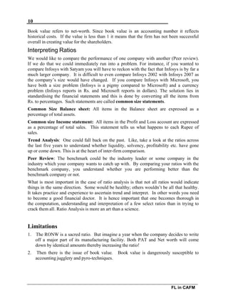 10
FL in CAFM
Book value refers to net-worth. Since book value is an accounting number it reflects
historical costs. If the value is less than 1 it means that the firm has not been successful
overall in creating value for the shareholders.
Interpreting Ratios
We would like to compare the performance of one company with another (Peer review).
If we do that we could immediately run into a problem. For instance, if you wanted to
compare Infosys with Satyam you will have to reckon with the fact that Infosys is by far a
much larger company. It is difficult to even compare Infosys 2002 with Infosys 2007 as
the company’s size would have changed. If you compare Infosys with Microsoft, you
have both a size problem (Infosys is a pigmy compared to Microsoft) and a currency
problem (Infosys reports in Rs. and Microsoft reports in dollars). The solution lies in
standardising the financial statements and this is done by converting all the items from
Rs. to percentages. Such statements are called common size statements.
Common Size Balance sheet: All items in the Balance sheet are expressed as a
percentage of total assets.
Common size Income statement: All items in the Profit and Loss account are expressed
as a percentage of total sales. This statement tells us what happens to each Rupee of
sales.
Trend Analysis: One could fall back on the past. Like, take a look at the ratios across
the last five years to understand whether liquidity, solvency, profitability etc. have gone
up or come down. This is at the heart of inter-firm comparison.
Peer Review: The benchmark could be the industry leader or some company in the
industry which your company wants to catch up with. By comparing your ratios with the
benchmark company, you understand whether you are performing better than the
benchmark company or not.
What is most important in the case of ratio analysis is that not all ratios would indicate
things in the same direction. Some would be healthy; others wouldn’t be all that healthy.
It takes practice and experience to ascertain trend and interpret. In other words you need
to become a good financial doctor. It is hence important that one becomes thorough in
the computation, understanding and interpretation of a few select ratios than in trying to
crack them all. Ratio Analysis is more an art than a science.
Limitations
1. The RONW is a sacred ratio. But imagine a year when the company decides to write
off a major part of its manufacturing facility. Both PAT and Net worth will come
down by identical amounts thereby increasing the ratio!
2. Then there is the issue of book value. Book value is dangerously susceptible to
accounting jugglery and pyro-techniques.
 