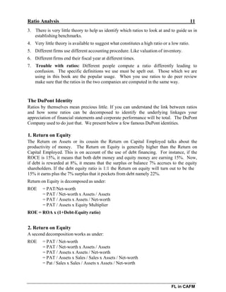Ratio Analysis 11
FL in CAFM
3. There is very little theory to help us identify which ratios to look at and to guide us in
establishing benchmarks.
4. Very little theory is available to suggest what constitutes a high ratio or a low ratio.
5. Different firms use different accounting procedure. Like valuation of inventory.
6. Different firms end their fiscal year at different times.
7. Trouble with ratios: Different people compute a ratio differently leading to
confusion. The specific definitions we use must be spelt out. Those which we are
using in this book are the popular usage. When you use ratios to do peer review
make sure that the ratios in the two companies are computed in the same way.
The DuPont Identity
Ratios by themselves mean precious little. If you can understand the link between ratios
and how some ratios can be decomposed to identify the underlying linkages your
appreciation of financial statements and corporate performance will be total. The DuPont
Company used to do just that. We present below a few famous DuPont identities.
1. Return on Equity
The Return on Assets or its cousin the Return on Capital Employed talks about the
productivity of money. The Return on Equity is generally higher than the Return on
Capital Employed. This is on account of the use of debt financing. For instance, if the
ROCE is 15%, it means that both debt money and equity money are earning 15%. Now,
if debt is rewarded at 8%, it means that the surplus or balance 7% accrues to the equity
shareholders. If the debt equity ratio is 1:1 the Return on equity will turn out to be the
15% it earns plus the 7% surplus that it pockets from debt namely 22%.
Return on Equity is decomposed as under:
ROE = PAT/Net-worth
= PAT / Net-worth x Assets / Assets
= PAT / Assets x Assets / Net-worth
= PAT / Assets x Equity Multiplier
ROE = ROA x (1+Debt-Equity ratio)
2. Return on Equity
A second decomposition works as under:
ROE = PAT / Net-worth
= PAT / Net-worth x Assets / Assets
= PAT / Assets x Assets / Net-worth
= PAT / Assets x Sales / Sales x Assets / Net-worth
= Pat / Sales x Sales / Assets x Assets / Net-worth
 