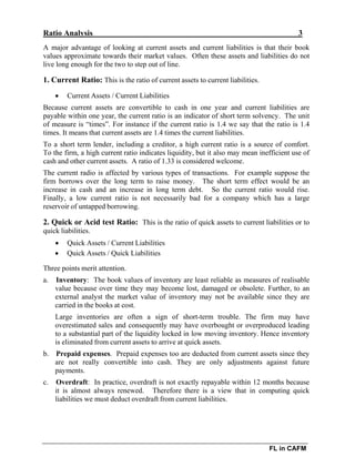 Ratio Analysis 3
FL in CAFM
A major advantage of looking at current assets and current liabilities is that their book
values approximate towards their market values. Often these assets and liabilities do not
live long enough for the two to step out of line.
1. Current Ratio: This is the ratio of current assets to current liabilities.
 Current Assets / Current Liabilities
Because current assets are convertible to cash in one year and current liabilities are
payable within one year, the current ratio is an indicator of short term solvency. The unit
of measure is “times”. For instance if the current ratio is 1.4 we say that the ratio is 1.4
times. It means that current assets are 1.4 times the current liabilities.
To a short term lender, including a creditor, a high current ratio is a source of comfort.
To the firm, a high current ratio indicates liquidity, but it also may mean inefficient use of
cash and other current assets. A ratio of 1.33 is considered welcome.
The current radio is affected by various types of transactions. For example suppose the
firm borrows over the long term to raise money. The short term effect would be an
increase in cash and an increase in long term debt. So the current ratio would rise.
Finally, a low current ratio is not necessarily bad for a company which has a large
reservoir of untapped borrowing.
2. Quick or Acid test Ratio: This is the ratio of quick assets to current liabilities or to
quick liabilities.
 Quick Assets / Current Liabilities
 Quick Assets / Quick Liabilities
Three points merit attention.
a. Inventory: The book values of inventory are least reliable as measures of realisable
value because over time they may become lost, damaged or obsolete. Further, to an
external analyst the market value of inventory may not be available since they are
carried in the books at cost.
Large inventories are often a sign of short-term trouble. The firm may have
overestimated sales and consequently may have overbought or overproduced leading
to a substantial part of the liquidity locked in low moving inventory. Hence inventory
is eliminated from current assets to arrive at quick assets.
b. Prepaid expenses. Prepaid expenses too are deducted from current assets since they
are not really convertible into cash. They are only adjustments against future
payments.
c. Overdraft: In practice, overdraft is not exactly repayable within 12 months because
it is almost always renewed. Therefore there is a view that in computing quick
liabilities we must deduct overdraft from current liabilities.
 