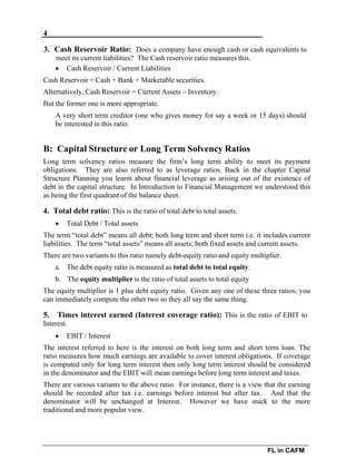 4
FL in CAFM
3. Cash Reservoir Ratio: Does a company have enough cash or cash equivalents to
meet its current liabilities? The Cash reservoir ratio measures this.
 Cash Reservoir / Current Liabilities
Cash Reservoir = Cash + Bank + Marketable securities.
Alternatively, Cash Reservoir = Current Assets – Inventory.
But the former one is more appropriate.
A very short term creditor (one who gives money for say a week or 15 days) should
be interested in this ratio.
B: Capital Structure or Long Term Solvency Ratios
Long term solvency ratios measure the firm’s long term ability to meet its payment
obligations. They are also referred to as leverage ratios. Back in the chapter Capital
Structure Planning you learnt about financial leverage as arising out of the existence of
debt in the capital structure. In Introduction to Financial Management we understood this
as being the first quadrant of the balance sheet.
4. Total debt ratio: This is the ratio of total debt to total assets.
 Total Debt / Total assets
The term “total debt” means all debt; both long term and short term i.e. it includes current
liabilities. The term “total assets” means all assets; both fixed assets and current assets.
There are two variants to this ratio namely debt-equity ratio and equity multiplier.
a. The debt equity ratio is measured as total debt to total equity.
b. The equity multiplier is the ratio of total assets to total equity
The equity multiplier is 1 plus debt equity ratio. Given any one of these three ratios, you
can immediately compute the other two so they all say the same thing.
5. Times interest earned (Interest coverage ratio): This is the ratio of EBIT to
Interest.
 EBIT / Interest
The interest referred to here is the interest on both long term and short term loan. The
ratio measures how much earnings are available to cover interest obligations. If coverage
is computed only for long term interest then only long term interest should be considered
in the denominator and the EBIT will mean earnings before long term interest and taxes.
There are various variants to the above ratio. For instance, there is a view that the earning
should be recorded after tax i.e. earnings before interest but after tax. And that the
denominator will be unchanged at Interest. However we have stuck to the more
traditional and more popular view.
 