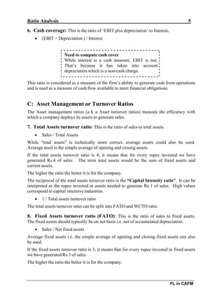 Ratio Analysis 5
FL in CAFM
6. Cash coverage: This is the ratio of ‘EBIT plus depreciation’ to Interest.
 (EBIT + Depreciation ) / Interest
Need to compute cash cover
While interest is a cash measure, EBIT is not.
That’s because it has taken into account
depreciation which is a non-cash charge.
This ratio is considered as a measure of the firm’s ability to generate cash from operations
and is used as a measure of cash flow available to meet financial obligations.
C: Asset Management or Turnover Ratios
The Asset management ratios (a k a Asset turnover ratios) measure the efficiency with
which a company deploys its assets to generate sales.
7. Total Assets turnover ratio: This is the ratio of sales to total assets.
 Sales / Total Assets
While “total assets” is technically more correct, average assets could also be used.
Average asset is the simple average of opening and closing assets.
If the total assets turnover ratio is 4, it means that for every rupee invested we have
generated Rs.4 of sales. The term total assets would be the sum of fixed assets and
current assets.
The higher the ratio the better it is for the company.
The reciprocal of the total assets turnover ratio is the “Capital Intensity ratio”. It can be
interpreted as the rupee invested in assets needed to generate Re.1 of sales. High values
correspond to capital intensive industries.
 1 / Total assets turnover ratio
The total assets turnover ratio can be split into FATO and WCTO ratio.
8. Fixed Assets turnover ratio (FATO): This is the ratio of sales to fixed assets.
The fixed assets should typically be on net basis i.e. net of accumulated depreciation.
 Sales / Net fixed assets
Average fixed assets i.e. the simple average of opening and closing fixed assets can also
be used.
If the fixed assets turnover ratio is 3, it means that for every rupee invested in fixed assets
we have generated Rs.3 of sales.
The higher the ratio the better it is for the company.
 